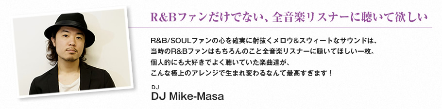 R&Bファンだけでない、全音楽リスナーに聴いて欲しい-R&B/SOULファンの心を確実に射抜くメロウ&スウィートなサウンドは、
当時のR&Bファンはもちろんのこと全音楽リスナーに聴いてほしい一枚。個人的にも大好きでよく聴いていた楽曲達が、こんな極上のアレンジで生まれ変わるなんて最高すぎます！（DJ Mike-Masa）