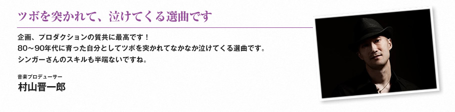 ツボを突かれて、泣けてくる選曲です-企画、プロダクションの質共に最高です！80〜90年代に育った自分としてツボを突かれてなかなか泣けてくる選曲です。シンガーさんのスキルも半端ないですね。（音楽プロデューサー　村山晋一郎）