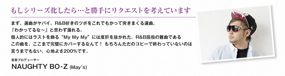 もしシリーズ化したら…と勝手にリクエストを考えています-まず、選曲がヤバイ。R&B好きのツボをこれでもかって突きまくる選曲。
「わかってるな〜」と思わず漏れる。個人的にはラストを飾る“My My My”には度肝を抜かれた。R&B屈指の難曲であるこの曲を、ここまで完璧にカバーするなんて！ もちろんただのコピーで終わっていないのは言うまでもない。心地よさ200%です。（音楽プロデューサー　NAUGHTY BO-Z (May’s)）
