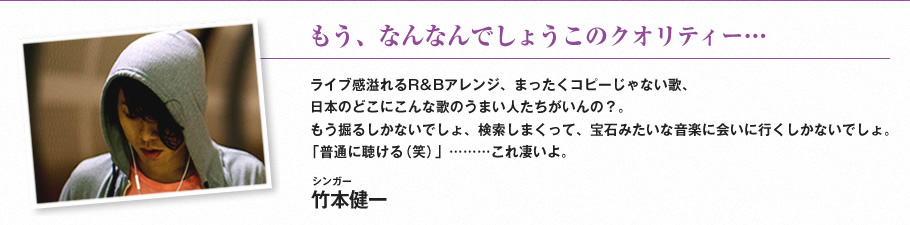 もう、なんなんでしょうこのクオリティー…-ライブ感溢れるR&Bアレンジ、まったくコピーじゃない歌、日本のどこにこんな歌のうまい人たちがいんの？。もう掘るしかないでしょ、検索しまくって、宝石みたいな音楽に会いに行くしかないでしょ。「普通に聴ける（笑）」………これ凄いよ。（シンガー　竹本健一）
