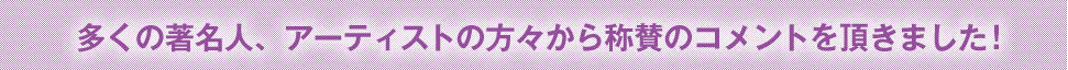 多くの著名人、アーティストの方々から称賛のコメントを頂きました！