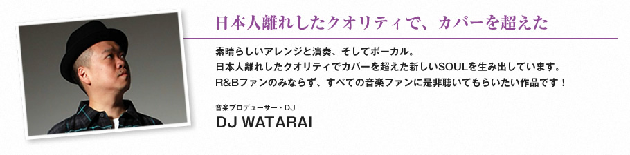 日本人離れしたクオリティで、カバーを超えた-素晴らしいアレンジと演奏、そしてボーカル。日本人離れしたクオリティでカバーを超えた新しいSOULを生み出しています。R&Bファンのみならず、すべての音楽ファンに是非聴いてもらいたい作品です！（音楽プロデューサー・DJ　DJ WATARAI）
