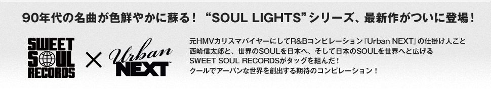 90年代の名曲が色鮮やかに蘇る！“SOUL LIGHTS”シリーズ、最新作がついに登場！元HMVカリスマバイヤーにしてR&Bコンピレーション『Urban NEXT』の仕掛け人こと西崎信太郎と、世界のSOULを日本へ、そして日本のSOULを世界へと広げるSWEET SOUL RECORDSがタッグを組んだ！