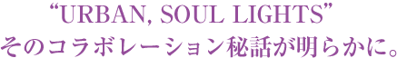 URBAN, SOUL LIGHTS そのコラボレーション秘話が明らかに。