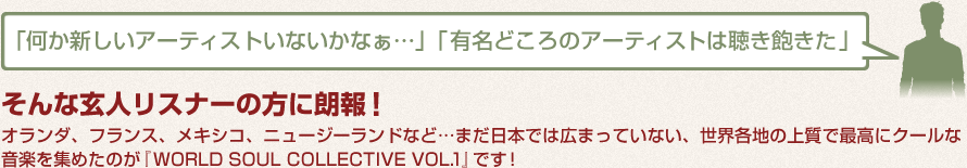 「何か新しいアーティストいないかなぁ…」「有名どころのアーティストは聴き飽きた」そんな玄人リスナーの方に朗報！オランダ、フランス、メキシコ、ニュージーランドなど…まだ日本では広まっていない、世界各地の上質で最高にクールな音楽を集めたのが『 WORLD SOUL COLLECTIVE VOL.1 』です！