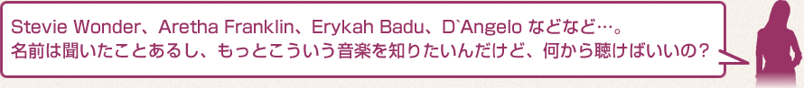 Stevie Wonder、Aretha Franklin、Erykah Badu、D`Angelo などなど…。名前は聞いたことあるし、もっとこういう音楽を知りたいんだけど、何から聴けばいいの？