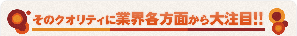 そのクオリティに業界各方面から大注目！！