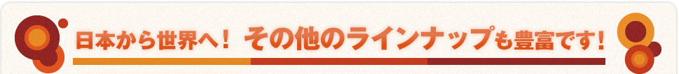日本から世界へ！ その他のラインナップも豊富です！